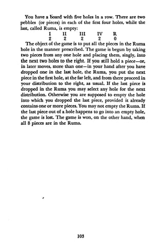 You have a board with five holes in a row. There are two
pebbles (or pieces) in each of the first four holes, while the
last, called Ruma, is empty:
I II III IV R
2 2 2 2 0
The object of the game is to put all the pieces in the Ruma
hole in the manner prescribed. The game is begun by taking
two pieces from any one hole and placing them, singly, into
the next two holes to the right. If you still hold a piece-or,
in later moves, more than one-in your hand after you have
dropped one in the last hole, the Ruma, you put the next
piece in the first hole, at the far left, and from there proceed in
your distribution to the right, as usual. If the last piece is
dropped in the Ruma you may select any hole for the next
distribution. Otherwise you are supposed to empty the hole
into which you dropped the last piece, provided it already
contains one or more pieces. You may not empty the Ruma. If
the last piece out of a hole happens to go into an empty hole,
the game is lost. The game is won, on the other hand, when
all 8 pieces are in the Ruma.
103
 