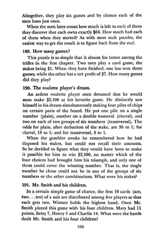 Altogether, they play six games and by chance each of the
men loses just once.
When the men later count how much is left to each of them
they discover that each owns exactly $64. How much had each
of them when they started? As with most such puzzles, the
easiest way to get the result is to figure back from the end.
189. How many games?
This puzzle is so simple that it almost fits better among the
trifles in the first chapter. Two men play a card game, the
stakes being $1. When they have finished, one has won three
games, while the other has a net profit of $7. How many games
did they play?
190. The roulette player's dream.
An ardent roulette player once dreamed that he would
soon make $2,100 at his favorite game. He distinctly saw
himself in his dream simultaneously staking four piles of chips
on certain parts of the board. He put one pile on a single
number (plain), another on a double numeral (cheval), and
two on each of two groups of six numbers (transversal). The
odds for plain, after deduction of the stake, are 36 to 1; for
cheval, 18 to 1; and for transversal, 6 to 1.
When the gambler awoke he remembered how he had
disposed his stakes, but could not recall their amounts.
So he decided to figure what they would have been to make
it possible for him to win $2,100, no matter which of the
four choices had brought him his triumph, and only one of
them could cover the winning number. That is, the single
number he chose could not be in any of the groups of six
numbers or the other combinations. What were his stakes?
191. Mr. Smith and his children.
In a certain simple game of chance, the first 10 cards (ace,
two ... ten) of a suit are distributed among five players so that
each gets two. Winner holds the highest hand. Once Mr.
Smith played this game with his four children. Mary had 11
points, Betty 7, Henry 5 and Charlie 14. What were the hands
dealt Mr. Smith and his four children?
106
 