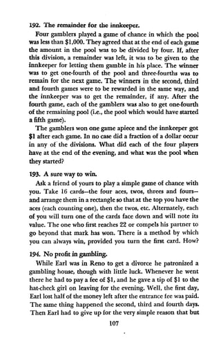 192. The remainder for the innkeeper.
Four gamblers played a game of chance in which the pool
was less than $1,000. They agreed that at the end of each game
the amount in the pool was to be divided by four. If, after
this division, a remainder was left, it was to be given to the
innkeeper for letting them gamble in his place. The winner
was to get one-fourth of the pool and three-fourths was to
remain for the next game. The winners in the second, third
and fourth games were to be rewarded in the same way, and
the innkeeper was to get the remainder, if any. After the
fourth game, each of the gamblers was also to get one-fourth
of the remaining pool (i.e., the pool which would have started
a fifth game).
The gamblers won one game apiece and the innkeeper got
$1 after each game. In no case did a fraction of a dollar occur
in any of the divisions. What did each of the four players
have at the end of the evening, and what was the pool when
they started?
193. A sure way to win.
Ask a friend of yours to play a simple game of chance with
you. Take 16 cards-the four aces, twos, threes and fours-
and arrange them in a rectangle so that at the top you have the
aces (each counting one), then the twos, etc. Alternately, each
of you will turn one of the cards face down and will note its
value. The one who first reaches 22 or compels his partner to
go beyond that mark has won. There is a method by which
you can always win, provided you turn the first card. How?
194. No profit in gambling.
While Earl was in Reno to get a divorce he patronized a
gambling house, though with little luck. Whenever he went
there he had to pay a fee of $1, and he gave a tip of $1 to the
hat-check girl on leaving for the evening. Well, the first day,
Earl lost half of the money left after the entrance fee was paid.
The same thing happened the second, third and fourth days.
Then Earl had to give up for the very simple reason that but
107
 