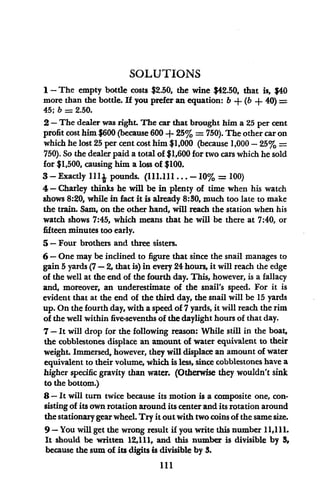 SOLUTIONS
1 - The empty bottle costs $2.50, the wine $42.50, that is, $40
more than the bottle. If you prefer an equation: b + (b + 40) =
45; b = 2.50.
2- The dealer was right. The car that brought him a 25 per cent
profit cost him $600 (because 600 + 25% = 750). The other car on
which he lost 25 per cent cost him $1,000 (because 1,000 - 25% =
750). So the dealer paid a total of $1,600 for two cars which he sold
for $1,500, causing him a loss of $100.
3-Exactly lllj pounds. (111.ll...-10% = 100)
4- Charley thinks he will be in plenty of time when his watch
shows 8:20, while in fact it is already 8:30, much too late to make
the train. Sam, on the other hand, will reach the station when his
watch shows 7:45, which means that he will be there at 7:40, or
fifteen minutes too early.
5- Four brothers and three sisters.
6-One may be inclined to figure that since the snail manages to
gain 5yards (7-2, that is) in every 24 hours, it will reach the edge
of the well at the end of the fourth day. This, however, is a fallacy
and, moreover, an underestimate of the snail's speed. For it is
evident that at the end of the third day, the snail will be 15 yards
up. On the fourth day, with a speed of 7 yards, it will reach the rim
of the well within five-sevenths of the daylight hours of that day.
7-It will drop for the following reason: While still in the boat,
the cobblestones displace an amount of water equivalent to their
weight. Immersed, however, they will displace an amount of water
equivalent to their volume, which is less, since cobblestones have a
higher specific gravity than water. (Otherwise they wouldn't sink
to the bottom.)
8-It will turn twice because its motion is a composite one, con-
sisting of its own rotation around its center and its rotation around
the stationary gear wheel. Try it outwith two coins of the same size.
9-You will get the wrong result if you write this number 11,111.
It should be written 12,111, and this number is divisible by 3,
because the sum of its digits is divisible by 3.
111
 