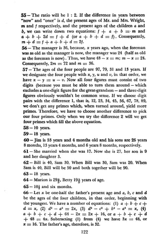 55- The ratio will be 1: 2. If the difference in years between
"now" and "once" is d, the present ages of Mr. and Mrs. Wright,
m and f respectively, and the present ages of the children a and
b, we can write down two equations: f ± a + b = m and
a + b + 2d = f + d (or a + b + d = f. Consequently,
m + d = f + a + b + d = 2f.
56- The manager is 36, because, x years ago, when the foreman
was as old as the manager is now, the manager was 24 (half as old
as the foreman is now). Thus, we have 48 - x = m; m - x = 24.
Consequently, 2m = 72 and m = 36.
57 - The ages of the four people are 97, 79, 31 and 13 years. If
we designate the four people with x, y, u and v, in that order, we
have x - y = u - v. Now all four figures must consist of two
digits (because you must be able to turn them around -which
excludes a one-digit figure for the great-grandson - and three-digit
figures obviously wouldn't be common sense. If we choose digit
pairs with the difference 1, that is, 12, 23, 34, 45, 56, 67, 78, 89,
we don't get any primes which, when turned around, yield more
primes. Therefore, we have to choose another difference to pick
our four primes. Only when we try the difference 2 will we get
four primes which fill the above equation.
58- 10 years.
59- 18 years.
60-Jim is 53 years and 4 months old and his sons are 26 years
8 months, 13 years 4 months, and 6 years 8 months, respectively.
61 - She married when she was 17. Now she is 27, her son is 9
and her daughter 3.
62-Bill is 40, Sam 80. When Bill was 30, Sam was 20. When
Sam is 40, Bill will be 50 and both together will be 90.
63-18 years.
64- Marion is 29g, Betty 193 years of age.
65- 10i and six months.
66- Let x be one-half the father's present age and a, b, c and d
be the ages of the four children, in that order, beginning with
the youngest. We have a number of equations: (1) a + b + c +
d = x, (2) d2
- a2
= 2x, (3) d2
- c2
+ b2 - a2
= x, (4)
a + b + c + d + 64 - 2x = 2x + 16, or a + b + c + d
+ 48 = 4x. Subtracting (1) from (4) we have 3x = 48, or
x = 16. The father's age, therefore, is 32.
122
 