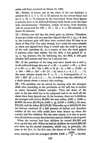 event will have occurred on March 22, 1900.
76-Within 12 hours, one or the other of the two keyholes is
covered for 2 x 3 X 12 = 72 minutes by the minute-hand and
for 2 X 36 = 72 minutes by the hour-hand. From these figures
6 minutes have to be deducted because both hands cover the same
hole simultaneously. Therefore, within 12 hours, both keyholes
will be uncovered for 720 - 72 - 72 + 6 = 582 minutes = 9
hours 42 minutes.
77- Within one full day the clock gains 1/6 minute. Therefore,
if you are a little rash you may have figured that 30 X 1/6 = 5, that
is, the 5-minute gain will have been reached after 30 days or at
dawn of May 31st. You may, though, have made the same mistake
as when you figured how long it would take the snail to get out
of the well (problem 6). As a matter of fact, the clock gained
5 minutes some time earlier. On the 28th, it has gained 27 X
1/6 = 4'/2 minutes. On the following day, the 29th, it will gain
another half minute and thus be 5 minutes fast.
78 -If the positions of the long and short hands are x and y,
in the reflected image they are x'= 60 -x, and y' = 60 - y. Now
y' = 60-y = 60-12x + 60k = 12 (5-x) + 60k = 12 (60-x)
+ 60k-660 = 12x'-60 (11 -k). Since k = 0, 1, 2 .... 11,
the same relation stands for k' = 11 - k. Consequently, y' =
12x' - 60k' (k' = 0, 1, 2 .... 11) . It follows that the reflection of
a clock always shows a correct time reading.
79- The problem can be solved by starting with the youngest
child who, according to the provisions of the will, has to receive
so many thousand dollars outright. Then the share of the
next to the last child has to be computed and so on until all the
shares have been figured out. If, for instance, there are 5 children,
the youngest will receive $5,000; the next oldest, 4,000 + 2,500 =
$6,500; the next, $8,750 [or, 3,000 + '2 (6,500 + 5,000) 1; the next,
$12,125; and the eldest, $17,187.50. That adds up to $49,562.50. But
the fortune consisted of a full amount of dollars and therefore
neither of the two wills could have been drawn up when the
testator had five children. For the same reason, it is easy to prove
that all solutions except those for four and six children are no good.
When the testator had four children he owned $24,250 and
drew up his first will. When he had six children he owned $95,125
and drew up his second testament, which was, in principle, the
same as the first. In the first case, the shares of the four children
were, starting with the youngest, $4,000; 3,000 + 4'000 = $5,000;
2
126
 