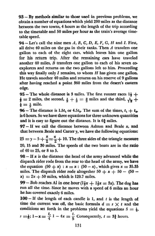 93- By methods similar to those used in previous problems, we
obtain a number of equations which yield 200 miles as the distance
between the two towns, 4 hours as the length of the trip according
to the timetable and 50 miles per hour as the train's average time-
table speed.
94- Let's call the nine men A, B, C, D, E, F, G, H and L. First,
all drive 40 miles on the gas in their tanks. Then A transfers one
gallon to each of the eight cars, which leaves him one gallon
for his return trip. After the remaining cars have traveled
another 40 miles, B transfers one gallon to each of his seven co-
explorers and returns on the two gallons left to him. Proceeding
this way finally only I remains, to whom H has given one gallon.
He travels another 40 miles and returns on his reserve of 9 gallons
after having reached a point 360 miles from the desert's eastern
edge.
95- The whole distance is 3 miles. The first runner races 1 +
= 2 miles, the second, I- + a =
L miles and the third, T1 +
i = Amile.
96 - The distance is 1.5t, or 4.5t,. The sum of the times, t, + t,
is 6hours. So wehave three equations for three unknown quantities
and it is easy to figure out the distance. It is 61 miles.
97-If we call the distance between Ashton and Beale x, and
that between Beale and Carter y, we have the following equations:
25 = y -5 + E = + 10. The three sides of the triangle measure
20, 15 and 30 miles. The speeds of the two boats are in the ratio
of 40 to 25, or 8 to 5.
98-If x is the distance the head of the army advanced while the
dispatch rider rode from the rear to the head of the army, we have
the equation (50 + x): x = x: (50 - x), which gives x = 35.35
miles. The dispatch rider rode altogether 50 + x + 50 - (50 -
x) = 2x + 50 miles, which is 120.7 miles.
99- Bob reaches Al in one hour (lIx + lix = Sx). The dog has
run all the time. Since he moves with a speed of 6 miles an hour
he has covered exactly 6 miles.
100 - If the length of each candle is 1, and t is the length of
time the current was off, the basic formula d = s X t and the
conditions set forth in the problems yield the equations S =
S =-; 1-x= 1'- 4x - Consequently, t = 38 hours.
415
131
 