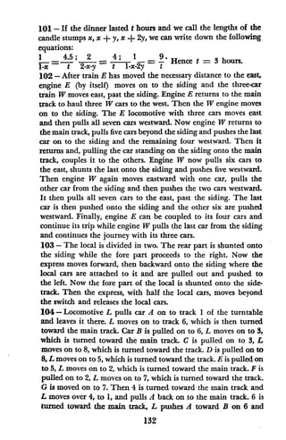 101 - If the dinner lasted t hours and we call the lengths of the
candle stumps x, x + y, x + 2y, we can write down the following
equations:
lx = ; 2 -x-= - X =
1 t Hence t = 3 hours.
102 - After train E has moved the necessary distance to the east,
engine E (by itself) moves on to the siding and the three-car
train W moves east, past the siding. Engine E returns to the main
track to haul three W cars to the west. Then the W engine moves
on to the siding. The E locomotive with three cars moves east
and then pulls all seven cars westward. Now engine W returns to
the main track, pulls five cars beyond the siding and pushes the last
car on to the siding and the remaining four westward. Then it
returns and, pulling the car standing on the siding onto the main
track, couples it to the others. Engine W now pulls six cars to
the east, shunts the last onto the siding and pushes five westward.
Then engine W again moves eastward with one car, pulls the
other car from the siding and then pushes the two cars westward.
It then pulls all seven cars to the east, past the siding. The last
car is then pushed onto the siding and the other six are pushed
westward. Finally, engine E can be coupled to its four cars and
continue its trip while engine W pulls the last car from the siding
and continues the journey with its three cars.
103 - The local is divided in two. The rear part is shunted onto
the siding while the fore part proceeds to the right. Now the
express moves forward, then backward onto the siding where the
local cars are attached to it and are pulled out and pushed to
the left. Now the fore part of the local is shunted onto the side-
track. Then the express, with half the local cars, moves beyond
the switch and releases the local cars.
104-Locomotive L pulls car A on to track I of the turntable
and leaves it there. L moves on to track 6, which is then turned
toward the main track. Car B is pulled on to 6, L moves on to 3,
which is turned toward the main track. C is pulled on to 3, L
moves on to 8, which is turned toward the track. D is pulled on to
8, L moves on to 5, which is turned toward the track. E is pulled on
to 5, L moves on to 2, which is turned toward the main track. F is
pulled on to 2, L moves on to 7, which is turned toward the track.
G is moved on to 7. Then 4 is turned toward the main track and
L moves over 4, to 1, and pulls A back on to the main track. 6 is
turned toward the main track, L pushes A toward B on 6 and
132
 