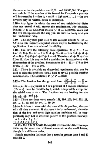 the number in the problem are 10,001 and 99,990,001. The gen-
eral rule is: If the number of O's framed by l's equals a product
of 3increased by 2-that is, n = 3k+ 2 (k = 0,1 .... )-the two
divisors may be written down as indicated.
138 -Any figure in which the sum of two neighboring digits
does not exceed 9 will answer the requirement. For example,
263,542 X 11 = 2,898,962; 245,362 X 11 = 2,698,982. Work out
the two multiplications the way you are used to doing and you
will understand why.
139-The only such pair is 18 X 297 = 5,346 and 27 X 198 =
5,346. In this instance, empirical search may be facilitated by the
application of certain rules of divisibility.
140 - You have the following basic equations: C + F - =
0 or 10; B + E - H = 0 or 9; A + D - G = 1 or 0;A + B +
C + D + E + F + G + H + I = 45. Therefore, G + H + I =
22 or 13. Now it is easy to find a combination in accordance with
the premises of the problem. For instance, 458 + 321 - 679 = 100
or 257 + 189 - 346 = 100.
141 - There is probably no theoretical equipment that can be
used to solve this problem. You'll have to try all possible number
combinations. The solution is 25 X 92 = 2592.
142-The fraction has the general form lOx + Y = - or
Toy+ z z
9xz = y (lOx - z). y must be 3 or a product of 3 because otherwise
(lox - z) must be divisible by 9, which is impossible except for
the trivial case x = z. The fractions we are looking for are
H, A, A, and
143 - There are three ways, namely 198, 199, 200, 201, 202; 28,
29 .... 51, 52; and 55, 56 .... 69, 70.
144-It is best to start with the most difficult problem, the one
with all nine numerals. If that one is fully understood, the solu-
tion of the five- and seven-digit number problems will be com-
paratively easy. Let us write the pattern of this problem this way:
a b c d e f g h i
-i h g f e d c b a
AB C D E FG H 1, with the capital letters of the difference rep-
resenting the same nine different numerals as the small letters,
though in a different order.
Simple reasoning indicates that a must be greater than 1and E
must be 9.
143
 