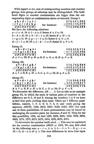 With regard to the sizes of corresponding numbers and number
groups, four groups of solutions may be distinguished. The bold-
faced digits or number combinations are bigger than the cor-
responding digits or combinations above or beneath. Group 1.
a b c d e f g h i 978,45 1,362
-i h g f e d c b a for instance: -263,1 54,879
ABCDEFGHI 7 1 5,296,483
We have the following relations:
a-i= A; 10 + i-a =I; henceA +I= 10.
b- h =B; 10+ h - b - = H; henceB + H =9.
c-g= C; 10+g-c- = G; hence C + G =9.
d-f - I =D;10+f- d- 1= F; henceD + F=8.
Group II.
abcdefghi 693,852,714
-i h gfedcba forinstance: -41 7,258,396
ABCDEFGHI 276,594,318
A + I = 10; B + H = 8; C + G = 9; D + F = 9.
Group III.
G Icdef gh i 516,742,988
-ihgf edc b a forinstance: -3 8 9, 2 4 7, 6 1 5
ABCDEFGHI 127,495,368
A +1=9;B + H =8; C + G = 10; D + F =9.
Group IV.
abcdef ghi 7 1 8,946, 5 32
-i hgf edcba forinstance: -235,649,817
ABCDEFGHI 483,296,715
A + I = 9; B + H = 9; C + G = 10; D + F = 8.
To determine the difference, AB .... 1: Let us take as an example
group III, in which the sums of various pairs of numbers in the
difference are 9, 8, 10 and 9. Among the numbers 1 to 9 we have
to find four pairs yielding these sums. There are 7 different possi-
bilities, namely, 1, 8; 2, 6; 3, 7; 4, 5; and (only giving the
sequence ABCD) 1342; 2314; 2341; 3124; 4123; 4231. For each
one of these possibilities 15 more permutations may be found by
exchanging the number pairs, for instance, B and H. Thus for the
first possibility, 1234, we find 1235, 8234, 8235, 1634, 1635, 8634,
8635, 1274, 1275, 8274, 8275, 1674, 1675, 8674, 8675.
To determine the number itself, abcd. .. : This may be explained
for the number combination ABCD = 1274. We may find abcd
in the following way: a - i = A + 1; h - b = 9 - B; g - c =
10 - C; d - f = D + 1. The four differences in these four equa-
144
 