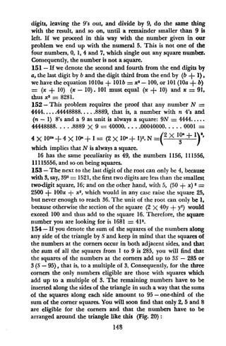 digits, leaving the 9's out, and divide by 9, do the same thing
with the result, and so on, until a remainder smaller than 9 is
left. If we proceed in this way with the number given in our
problem we end up with the numeral 5. This is not one of the
four numbers, 0, 1, 4 and 7, which single out any square number.
Consequently, the number is not a square.
151 - If we denote the second and fourth from the end digits by
a, the last digit by b and the digit third from the end by (b + 1),
we have the equation 1010a + lOlb = x2- 100, or 101 (lOa + b)
= (x + 10) (x - 10). 101 must equal (x + 10) and x = 91,
thus x2
= 8281.
152 -This problem requires the proof that any number N =
4444..... 44448888 ..... 8889, that is, a number with n 4's and
(n - 1) 8's and a 9 as unit is always a square: 9N = 4444.....
44448888 .... 8889 X 9 = 40000..... 00040000 ..... 0001 =
4 X 102( + 4 X IlOa + I = (2 X 10, + 1)2. N 2 l0J-+ 1)2,
which implies that N is always a square.
16 has the same peculiarity as 49, the numbers 1156, 111556,
11115556, and so on being squares.
153 - The next to the last digit of the root can only be 4, because
with 3, say, 392 = 1521, the first two digits are less than the smallest
two-digit square, 16; and on the other hand, with 5, (50 + x) 2 =
2500 + lOOx + x2
, which would in any case raise the square 25,
but never enough to reach 36. The unit of the root can only be 1,
because otherwise the section of the square (2 X 40y + y2
) would
exceed 100 and thus add to the square 16. Therefore, the square
number you are looking for is 1681 = 412.
154- If you denote the sum of the squares of the numbers along
any side of the triangle by S and keep in mind that the squares of
the numbers at the corners occur in both adjacent sides, and that
the sum of all the squares from I to 9 is 285, you will find that
the squares of the numbers at the corners add up to 3S - 285 or
3 (S - 95), that is, to a multiple of 3. Consequently, for the three
corners the only numbers eligible are those with squares which
add up to a multiple of 3. The remaining numbers have to be
inserted along the sides of the triangle in such a way that the sums
of the squares along each side amount to 95 - one-third of the
sum of the corner squares. You will soon find that only 2, 5 and 8
are eligible for the corners and that the numbers have to be
arranged around the triangle like this (Fig. 20):
148
 