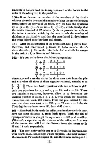amounts in dollars Fred has to wager on each of the horses, in the
order of the odds given in the problem.
160 -If we denote the number of the members of the family
without the twins by x and the number of days the crate of oranges
lasted before the arrival of the twins, by y, we have the equations
xy = (x + 2) (y- 3 ) = (x + 6) (y-7), which divulge that
the family consisted of 12 mouths (with the parents but without
the twins, a number which, by the way, equals the number of
children in that family) and that the crate lasted 21 days before
the twins joined their brothers and sisters.
161 - After the distribution of the bread each had I loaves. One
therefore, had contributed 4 loaves to hobo number three's
share, the other, J. Hence the third hobo had to divide his money
in the ratio 4: 1, or 80 cents and 20 cents.
162 - We can write down the following equations:
x = x + Y+ z
y + 2
2y +n x + y + z
5z n x + y + z
6 +3- 6
where x, y and zare the shares the three men took from the pile
and n is what all three of them together returned, namely, n =
X- Z*These four basic equations with four unknowns yield
only two equations for x, y and z; y = 13z and x = 33z. These
two indefinite equations, however, allow us to determine the
smallest number of coins, x + y + z, with which the described
transaction can work, 282 ducats. From the pile formed by that
sum the three men took x = 198, y = 78 and z = 6 ducats.
Their legitimate shares were 141, 94 and 47 ducats.
163 - Since both birds reach the milestone simultaneously itmust
have the same distance, a, from both spires. With the aid of
Pythagoras' theorem you get the equations a = 302 + x2 = 402 +
(50 - x) 2, x representing the distance of the milestone from one
of the towers. You will find the distance from the towers to He
32 and 18 rods, respectively.
164-The most unfavorable case as to 0's would be four numbers
with two 0's each. Hence eight 0's are required. The most unfavor-
able case as to l's would be hymn II and three more ending on 1,
151
 