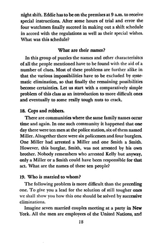 night shift. Eddie has to be on the premises at 9 am. to receive
special instructions. After some hours of trial and error the
four watchmen finally succeed in making out a shift schedule
in accord with the regulations as well as their special wishes.
What was this schedule?
What are their names?
In this group of puzzles the names and other characterisitcs
of all the people mentioned have to be found with the aid of a
number of clues. Most of these problems are further alike in
that the various impossibilities have to be excluded by syste-
matic elimination, so that finally the remaining possibilities
become certainties. Let us start with a comparatively simple
problem of this class as an introduction to more difficult ones
and eventually to some really tough nuts to crack.
18. Cops and robbers.
There are communities where the same family names occur
time and again. In one such community it happened that one
day there were ten men at the police station, six of them named
Miller. Altogether there were six policemen and four burglers.
One Miller had arrested a Miller and one Smith a Smith.
However, this burglar, Smith, was not arrested by his own
brother. Nobody remembers who arrested Kelly but anyway,
only a Miller or a Smith could have been responsible for that
act. What are the names of these ten people?
19. Who is married to whom?
The following problem is more difficult than the preceding
one. To give you a lead for the solution of still tougher ones
we shall show you how this one should be solved by successive
eliminations.
Imagine seven married couples meeting at a party in New
York. All the men are employees of the United Nations, and
18
 