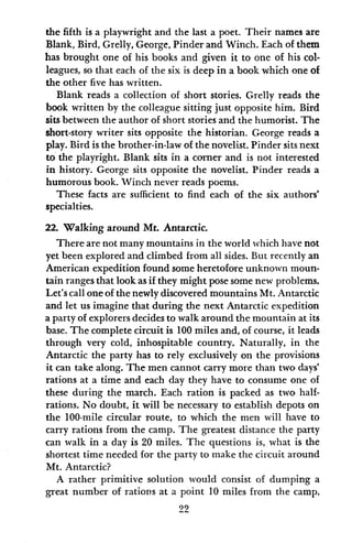the fifth is a playwright and the last a poet. Their names are
Blank, Bird, Grelly, George, Pinder and Winch. Each of them
has brought one of his books and given it to one of his col-
leagues, so that each of the six is deep in a book which one of
the other five has written.
Blank reads a collection of short stories. Grelly reads the
book written by the colleague sitting just opposite him. Bird
sits between the author of short stories and the humorist. The
short-story writer sits opposite the historian. George reads a
play. Bird is the brother-in-law of the novelist. Pinder sits next
to the playright. Blank sits in a corner and is not interested
in history. George sits opposite the novelist. Pinder reads a
humorous book. Winch never reads poems.
These facts are sufficient to find each of the six authors'
specialties.
22. Walking around Mt. Antarctic.
There are not many mountains in the world which have not
yet been explored and climbed from all sides. But recently an
American expedition found some heretofore unknown moun-
tain ranges that look as if they might pose some new problems.
Let's call one of the newly discovered mountains Mt. Antarctic
and let us imagine that during the next Antarctic expedition
a party of explorers decides to walk around the mountain at its
base. The complete circuit is 100 miles and, of course, it leads
through very cold, inhospitable country. Naturally, in the
Antarctic the party has to rely exclusively on the provisions
it can take along. The men cannot carry more than two days'
rations at a time and each day they have to consume one of
these during the march. Each ration is packed as two half-
rations. No doubt, it will be necessary to establish depots on
the 100-mile circular route, to which the men will have to
carry rations from the camp. The greatest distance the party
can walk in a day is 20 miles. The questions is, what is the
shortest time needed for the party to make the circuit around
Mt. Antarctic?
A rather primitive solution would consist of dumping a
great number of rations at a point 10 miles from the camp,
22
 