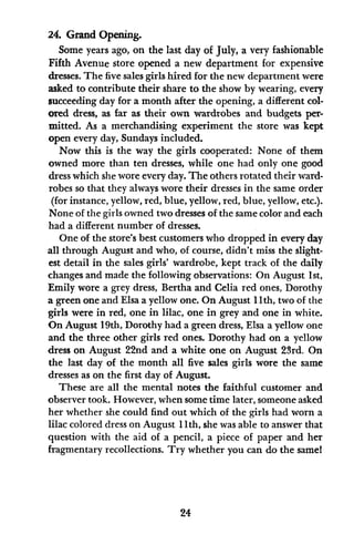 24. Grand Opening.
Some years ago, on the last day of July, a very fashionable
Fifth Avenue store opened a new department for expensive
dresses. The five sales girls hired for the new department were
asked to contribute their share to the show by wearing, every
succeeding day for a month after the opening, a different col-
ored dress, as far as their own wardrobes and budgets per-
mitted. As a merchandising experiment the store was kept
open every day, Sundays included.
Now this is the way the girls cooperated: None of them
owned more than ten dresses, while one had only one good
dress which she wore every day. The others rotated their ward-
robes so that they always wore their dresses in the same order
(for instance, yellow, red, blue, yellow, red, blue, yellow, etc.).
None of the girls owned two dresses of the same color and each
had a different number of dresses.
One of the store's best customers who dropped in every day
all through August and who, of course, didn't miss the slight-
est detail in the sales girls' wardrobe, kept track of the daily
changes and made the following observations: On August 1st,
Emily wore a grey dress, Bertha and Celia red ones, Dorothy
a green one and Elsa a yellow one. On August 11th, two of the
girls were in red, one in lilac, one in grey and one in white.
On August 19th, Dorothy had a green dress, Elsa a yellow one
and the three other girls red ones. Dorothy had on a yellow
dress on August 22nd and a white one on August 23rd. On
the last day of the month all five sales girls wore the same
dresses as on the first day of August.
These are all the mental notes the faithful customer and
observer took. However, when some time later, someone asked
her whether she could find out which of the girls had worn a
lilac colored dress on August 11th, she was able to answer that
question with the aid of a pencil, a piece of paper and her
fragmentary recollections. Try whether you can do the same!
24
 