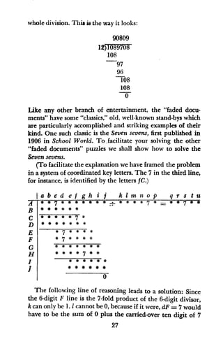 whole division. This is the way it looks:
90809
12)1089708
108
97
96
108
108
0
Like any other branch of entertainment, the "faded docu-
ments" have some "classics," old, well-known stand-bys which
are particularly accomplished and striking examples of their
kind. One such classic is the Seven sevens, first published in
1906 in School World. To facilitate your solving the other
"faded documents" puzzles we shall show how to solve the
Seven sevens.
(To facilitate the explanation we have framed the problem
in a system of coordinated key letters. The 7 in the third line,
for instance, is identified by the letters fC.)
B
C
D
E
F
G
H
I
I
abcd ef gh i j klam nof q r s tu
* * * * * 7 *
*7* * **
* *
a* ##
# # 0
The following line of reasoning leads to a solution: Since
the 6-digit F line is the 7-fold product of the 6-digit divisor,
k can only be 1. I cannot be 0, because if it were, dF= 7 would
have to be the sum of 0 plus the carried-over ten digit of 7
27
 