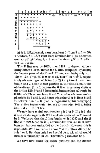 A
B
C
D
E
F
G
H
I
I
hI is 4. hH, above hI, must be at least 6 (from 8 X 7 = 56).
Therefore, hG -hH must leave a remainder, 1, to be carried
over to gH. gl being 5, a 3 must be above gH = 7, which
yields a 6 at fG.
The D line may be 1003... or 1129..., depending on r
being either 8 or 9. Hence the C line, computed by adding
the known parts of the D and E lines, can begin only with
110 or 122. Thus, cC is 0 6r 2; cB, 6 or 7, or 4 or 5, respec-
tively (depending on cC being-0 or 2). Only two of these num-
bers, 6 and 7, occur in that position in the possible multiples
of the divisor (1 to 6, because the B line has as many digits as
the divisor 12547* and 7 is excluded because then cC would be
8, like eF. These numbers, 6 and 7, at cB result from multi-
plications by 3 and 5, and hence q is either 3 or 5. Both 6 and
7 at cB result in r - 8. (See the beginning of this paragraph.)
The C line begins with 110, the D line with 10037, being
identical with the H line.
We now have to find out whether q is 3 or 5. If q is 3, the
B line would begin with 3764, and cB, under cA = 7, would
be 6. We know that the D line begins with 10037 and the E
line with 979. Since cC is 0, a remainder from dB must have
been carried over and added to the 6 at cB. However, this is
impossible. We have dD = 3 above 7 at dE. Thus, dC can be
only I or 0. But then only 4 or 5 could be at dA, which would
exclude a remainder for cB. Therefore, q can only be 5.
We have now found the entire quotient and the divisor
30
a b c d e f g h i j k I mn o p q r s t u
* 7 .1 2 5 4 7 = 78 1
979 *
*
878
** *7 *
9 7 9
8 7 8
I 0 1 #
I 0037 * *
12 547 *
12 547
0
 
