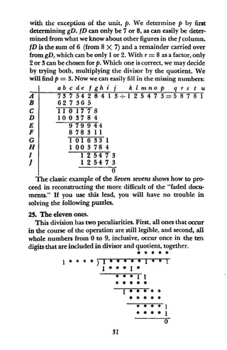 with the exception of the unit, p. We determine p by first
determining gD. fD can only be 7 or 8, as can easily be deter-
mined from what weknow about other figures in the f column.
fD is the sum of 6 (from 8 X 7) and a remainder carried over
from gD, which can be only 1or 2. With r = 8 as a factor, only
2 or 3 can be chosen for p. Which one is correct, we may decide
by trying both, multiplying the divisor by the quotient. We
will find p = 3. Now we can easily fill in the missing numbers:
abcde fgh i j k I mnop q r s t u
73754284 1 3.1 2547 3=5 878-1
62 7 36 5
1101778
100 37 8 4
9 79 9 44
8783 11
101633 1
1 00 3 78 4
1 2 54 7 3
1 2 54 7 3
0
The classic example of the Seven sevens shows how to pro-
ceed in reconstructing the more difficult of the "faded docu-
ments." If you use this lead, you will have no trouble in
solving the following puzzles.
25. The eleven ones.
This division has two peculiarities. First, all ones that occur
in the course of the operation are still legible, and second, all
whole numbers from 0 to 9, inclusive, occur once in the ten
digits that are included in divisor and quotient, together.
1)1
* # * 1#
# *
# #
1 ee 1
# #
# #
31
A
B
C
D
E
F
G
H
I
i
 
