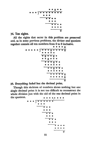 0
34. Ten eights.
AUl the eights that occur in this problem are preserved
and, as in some previous problems, the divisor and quotient
together contain all ten numbers from 0 to 9 inclusive.
* *8
88
*8
*8*5
*~~~~ #
# *
# #8#
0
35. Everything faded but the decimal point.
Though this skeleton of numbers shows nothing but one
single decimal point it is not too difficult to reconstruct the
whole division just with the aid of the one decimal point in
the quotient. ****
35*
#*#*
*5*#
*5*
*5*##
#* ##*
0
34. Teneight5
 