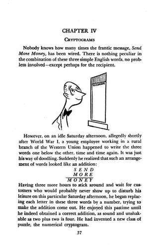 CHAPTER IV
CRYPTOGRAMS
Nobody knows how many times the frantic message, Send
More Money, has been wired. There is nothing peculiar in
the combination of these three simple English words, no prob-
lem involved-except perhaps for the recipient.
Ili
051016
i
I
I
However, on an idle Saturday afternoon, allegedly shortly
after World War I, a young employee working in a rural
branch of the Western Union happened to write the three
words one below the other, time and time again. It was just
his way of doodling. Suddenly he realized that such an arrange-
ment of words looked like an addition:
S END
MORE
MONEY
Having three more hours to stick around and wait for cus-
tomers who would probably never show up to disturb his
leisure on this particular Saturday afternoon, he began replac-
ing each letter in these three words by a number, trying to
make the addition come out. He enjoyed this pastime until
he indeed obtained a correct addition, as sound and unshak-
able as two plus two is four. He had invented a new class of
puzzle, the numerical cryptogram.
37
r
 