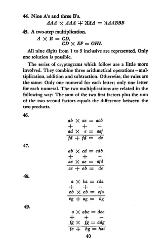44. Nine A's and three B's.
AAA X AAA +' AAA = AAABBB
45. A two-step multiplication.
A X B = CD,
CD X EF = GHI.
All nine digits from 1 to 9 inclusive are represented. Only
one solution is possible.
The series of cryptograms which follow are a little more
involved. They combine three arithmetical operations-mul-
tiplication, addition and subtraction. Otherwise, the rules are
the same: Only one numeral for each letter; only one letter
for each numeral. The two multiplications are related in the
following way: The sum of the two first factors plus the sum
of the two second factors equals the difference between the
two products.
46.
ab X ac = acb
+ + -
ad X e = aaf
fd +1d = de
47.
ab X cd = cdb
+ + -
ae X ae = afd
ce + eb = de
48.
a X ba = cda
+ + -
eb X eb = eta
eg+ ag= hg
49.
a X abc = dec
+ + -
fg X fg = adg
fe + hg = hai
40
 