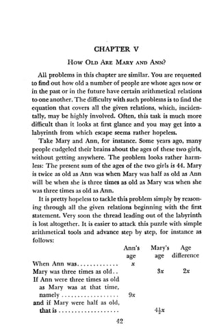 CHAPTER V
How OLD ARE MARY AND ANN?
All problems in this chapter are similar. You are requested
to find out how old a number of people are whose ages now or
in the past or in the future have certain arithmetical relations
to oneanother. The difficulty with such problems is to find the
equation that covers all the given relations, which, inciden-
tally, may be highly involved. Often, this task is much more
difficult than it looks at first glance and you may get into a
labyrinth from which escape seems rather hopeless.
Take Mary and Ann, for instance. Some years ago, many
people cudgeled their brains about the ages of these two girls,
without getting anywhere. The problem looks rather harm-
less: The present sum of the ages of the two girls is 44. Mary
is twice as old as Ann was when Mary was half as old as Ann
will be when she is three times as old as Mary was when she
was three times as old as Ann.
It is pretty hopeless to tackle this problem simply by reason-
ing through all the given relations beginning with the first
statement. Very soon the thread leading out of the labyrinth
is lost altogether. It is easier to attack this puzzle with simple
arithmetical tools and advance step by step, for instance as
follows:
Ann's Mary's Age
age age difference
When Ann was ............. x
Mary was three times as old.. 3x 2x
If Ann were three times as old
as Mary was at that time,
namely .................. 9x
and if Mary were half as old,
that is .................... 42x
42
 