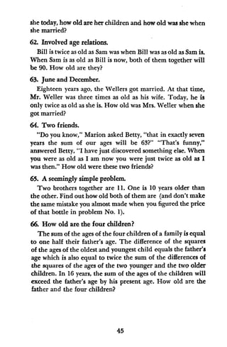 she today, how old are her children and how old was she when
she married?
62. Involved age relations.
Bill is twice as old as Sam was when Bill was as old as Sam is.
When Sam is as old as Bill is now, both of them together will
be 90. How old are they?
63. June and December.
Eighteen years ago, the Wellers got married. At that time,
Mr. Weller was three times as old as his wife. Today, he is
only twice as old as she is. How old was Mrs. Weller when she
got married?
64. Two friends.
"Do you know," Marion asked Betty, "that in exactly seven
years the sum of our ages will be 63?" "That's funny,"
answered Betty, "I have just discovered something else. When
you were as old as I am now you were just twice as old as I
was then." How old were these two friends?
65. A seemingly simple problem.
Two brothers together are 11. One is 10 years older than
the other. Find out how old both of them are (and don't make
the same mistake you almost made when you figured the price
of that bottle in problem No. 1).
66. How old are the four children?
The sum of the ages of the four children of a family is equal
to one half their father's age. The difference of the squares
of the ages of the oldest and youngest child equals the father's
age which is also equal to twice the sum of the differences of
the squares of the ages of the two younger and the two older
children. In 16 years, the sum of the ages of the children will
exceed the father's age by his present age. How old are the
father and the four children?
45
 