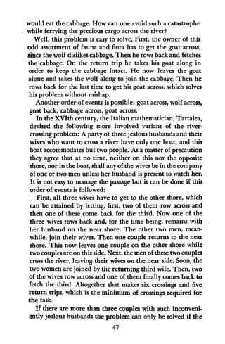 would eat the cabbage. How can one avoid such a catastrophe
while ferrying the precious cargo across the river?
Well, this problem is easy to solve. First, the owner of this
odd assortment of fauna and flora has to get the goat across,
since the wolf dislikes cabbage. Then he rows back and fetches
the cabbage. On the return trip he takes his goat along in
order to keep the cabbage intact. He now leaves the goat
alone and takes the wolf along to join the cabbage. Then he
rows back for the last time to get his goat across, which solves
his problem without mishap.
Another order of events is possible: goat across, wolf across,
goat back, cabbage across, goat across.
In the XVIth century, the Italian mathematician, Tartalea,
devised the following more involved variant of the river-
crossing problem: A party of three jealous husbands and their
wives who want to cross a river have only one boat, and this
boat accommodates but two people. As a matter of precaution
they agree that at no time, neither on this nor the opposite
shore, nor in the boat, shall any of the wives be in the company
of one or two men unless her husband is present to watch her.
It is not easy to manage the passage but it can be done if this
order of events is followed:
First, all three wives have to get to the other shore, which
can be attained by letting, first, two of them row across and
then one of these come back for the third. Now one of the
three wives rows back and, for the time being, remains with
her husband on the near shore. The other two men, mean-
while, join their wives. Then one couple returns to the near
shore. This now leaves one couple on the other shore while
two couples are on this side. Next, the men of these two couples
cross the river, leaving their wives on the near side. Soon, the
two women are joined by the returning third wife. Then, two
of the wives row across and one of them finally comes back to
fetch the third. Altogether that makes six crossings and five
return trips, which is the minimum of crossings required for
the task.
If there are more than three couples with such inconveni-
ently jealous husbands the problem can only be solved if the
47
 