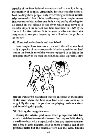 capacity of the boat is simultaneously raised to n - 1, n being
the number of couples. Amazingly, for four couples using a
boat holding three people, only five crossings and four return
trips are needed. But it is impossible to get four couples across
in a two-seater boat unless one finds a way out by allowing for
an island in the middle of the river which may serve as a
transfer stop. This variant was first described in 1879 by E.
Lucas in his Recreations. It is not easy to solve and since you
may want to test your ingenuity we will relate the problem
as follows:
67. Four jealous husbands and one island.
Four couples have to cross a river with the aid of one boat
with a capacity of only two people. Nowhere, neither on land
nor in the boat, is any of the women supposed to be left in the
company of any of the men unless her husband is present. How
can the transfer be executed if there is an island in the middle
of the river where the boat may land and leave some of its
cargo? By the way, it is good to use playing cards as a visual
aid for solving this puzzle.
68. Getting the nuggets across.
During the Alaska gold rush, three prospectors who had
struck it rich had to cross the Yukon. But they could find only
a small row boat with a capacity of either two men or one man
and a bag of gold nuggets. Each of them owned a bag of the
precious metal but the contents were not the same. Smith's
48
 