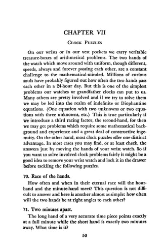 CHAPTER VII
CLOCK PUZZLES
On our wrists or in our vest pockets we carry veritable
treasure-boxes of arithmetical problems. The two hands of
the watch which move around with uniform, though different,
speeds, always and forever passing each other, are a constant
challenge to the mathematical-minded. Millions of curious
souls have probably figured out how often the two hands pass
each other in a 24-hour day. But this is one of the simplest
problems our watches or grandfather clocks can put to us.
Many others are pretty involved and if we try to solve them
we may be led into the realm of indefinite or Diophantine
equations. (One equation with two unknowns or two equa-
tions with three unknowns, etc.) This is true particularly if
we introduce a third racing factor, the second-hand, for then
we may get problems which require some mathematical back-
ground and experience and a great deal of constructive inge-
nuity. On the other hand, most clock puzzles offer one distinct
advantage. In most cases you may find, or at least check, the
answers just by moving the hands of your wrist watch. So if
you want to solve involved clock problems fairly it might be a
good idea to remove your wrist watch and lock it in the drawer
before tackling the following puzzles.
70. Race of the hands.
How often and when in their eternal race will the hour-
hand and the minute-hand meet? This question is not diffi-
cult to answer and here is another almost as simple: how often
will the two hands be at right angles to each other?
71. Two minutes apart.
The long hand of a very accurate time piece points exactly
at a full minute while the short hand is exactly two minutes
away. What time is it?
50
 