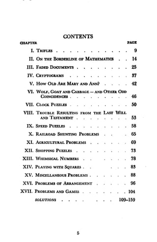 CONTENTS
CHAPTER PAGI
I. TRIFLES . . . . . . . . . . . 9
II. ON THE BORDERLINE OF MATHEMATICS . . 14
III. FADED DOCUMENTS . . . . . . . . 25
IV. CRYPTOGRAMS . . . . . . . . . 37
V. HOW OLD ARE MARY AND ANN? . . . . 42
VI. WOLF, GOAT AND CABBAGE - AND OTHER ODD
COINCIDENCES . . . . . . . . . 46
VII. CLOCK PUZZLES . . . . . . . . . 50
VIII. TROUBLE RESULTING FROM THE LAST WILL
AND TESTAMENT . . . . . . . . 53
IX. SPEED PUZZLES . . . . . . . . . 58
X. RAILROAD SHUNTING PROBLEMS . . . 65
XI. AGRICULTURAL PROBLEMS . . . . . . 69
XII. SHOPPING PUZZLES . . . . . . . . 73
XIII. WHIMSICAL NUMBERS . . . . . 78
XIV. PLAYING WITH SqUARES. . . . 83
XV. MISCELLANEOUS PROBLEMS . . . . . . 88
XVI. PROBLEMS OF ARRANGEMENT . . . . . 96
XVII. PROBLEMS AND GAMES . . . . . . . 104
SOLUTIONS . . . . . . . 109-159
5
 