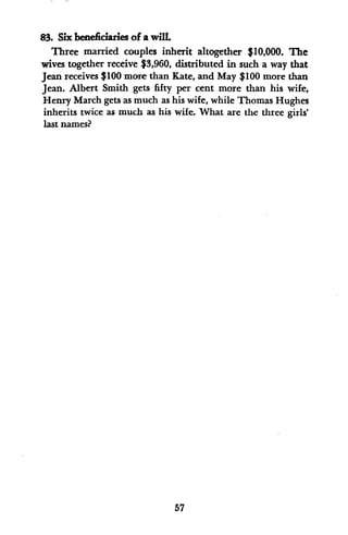 83. Six beneficiaries of awilL
Three married couples inherit altogether $10,000. The
wives together receive $3,960, distributed in such a way that
Jean receives $100 more than Kate, and May $100 more than
Jean. Albert Smith gets fifty per cent more than his wife,
Henry March gets as much as his wife, while Thomas Hughes
inherits twice as much as his wife. What are the three girls'
last names?
57
 