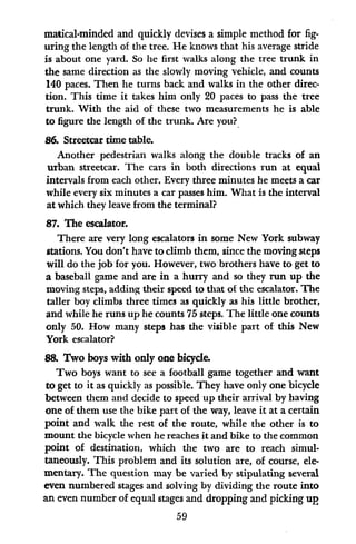 matical-minded and quickly devises a simple method for fig-
uring the length of the tree. He knows that his average stride
is about one yard. So he first walks along the tree trunk in
the same direction as the slowly moving vehicle, and counts
140 paces. Then he turns back and walks in the other direc-
tion. This time it takes him only 20 paces to pass the tree
trunk. With the aid of these two measurements he is able
to figure the length of the trunk. Are you?
86. Streetcar time table.
Another pedestrian walks along the double tracks of an
urban streetcar. The cars in both directions run at equal
intervals from each other. Every three minutes he meets a car
while every six minutes a car passes him. What is the interval
at which they leave from the terminal?
87. The escalator.
There are very long escalators in some New York subway
stations. You don't have to climb them, since the moving steps
will do the job for you. However, two brothers have to get to
a baseball game and are in a hurry and so they run up the
moving steps, adding their speed to that of the escalator. The
taller boy climbs three times as quickly as his little brother,
and while he runs up he counts 75 steps. The little one counts
only 50. How many steps has the visible part of this New
York escalator?
8& Two boys with only one bicycle.
Two boys want to see a football game together and want
to get to it as quickly as possible. They have only one bicycle
between them and decide to speed up their arrival by having
one of them use the bike part of the way, leave it at a certain
point and walk the rest of the route, while the other is to
mount the bicycle when he reaches it and bike to the common
point of destination, which the two are to reach simul-
taneously. This problem and its solution are, of course, ele-
mentary. The question may be varied by stipulating several
even numbered stages and solving by dividing the route into
an even number of equal stages and dropping and picking up
59
 