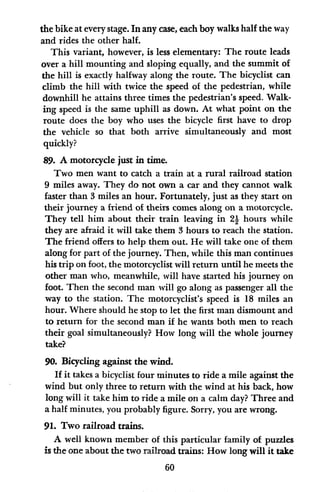 the bike at every stage. In any case, each boy walks half the way
and rides the other half.
This variant, however, is less elementary: The route leads
over a hill mounting and sloping equally, and the summit of
the hill is exactly halfway along the route. The bicyclist can
climb the hill with twice the speed of the pedestrian, while
downhill he attains three times the pedestrian's speed. Walk-
ing speed is the same uphill as down. At what point on the
route does the boy who uses the bicycle first have to drop
the vehicle so that both arrive simultaneously and most
quickly?
89. A motorcycle just in time.
Two men want to catch a train at a rural railroad station
9 miles away. They do not own a car and they cannot walk
faster than 3 miles an hour. Fortunately, just as they start on
their journey a friend of theirs comes along on a motorcycle.
They tell him about their train leaving in 21 hours while
they are afraid it will take them 3 hours to reach the station.
The friend offers to help them out. He will take one of them
along for part of the journey. Then, while this man continues
his trip on foot, the motorcyclist will return until he meets the
other man who, meanwhile, will have started his journey on
foot. Then the second man will go along as passenger all the
way to the station. The motorcyclist's speed is 18 miles an
hour. Where should he stop to let the first man dismount and
to return for the second man if he wants both men to reach
their goal simultaneously? How long will the whole journey
take?
90. Bicycling against the wind.
If it takes a bicyclist four minutes to ride a mile against the
wind but only three to return with the wind at his back, how
long will it take him to ride a mile on a calm day? Three and
a half minutes, you probably figure. Sorry, you are wrong.
91. Two railroad trains.
A well known member of this particular family of puzzles
is the one about the two railroad trains: How long will it take
60
 