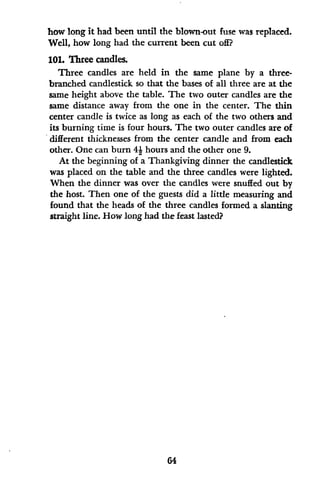how long it had been until the blown-out fuse was replaced.
Well, how long had the current been cut off?
101. Three candles.
Three candles are held in the same plane by a three-
branched candlestick so that the bases of all three are at the
same height above the table. The two outer candles are the
same distance away from the one in the center. The thin
center candle is twice as long as each of the two others and
its burning time is four hours. The two outer candles are of
different thicknesses from the center candle and from each
other. One can burn 41 hours and the other one 9.
At the beginning of a Thankgiving dinner the candlestick
was placed on the table and the three candles were lighted.
When the dinner was over the candles were snuffed out by
the host. Then one of the guests did a little measuring and
found that the heads of the three candles formed a slanting
straight line. How long had the feast lasted?
64
 