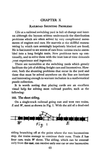 CHAPTER X
RAILROAD SHUNTING PROBLEMS
Eife at a railroad switching yard is full of change and inter-
est although the layman seldom understands the distribution
problems which are often solved by very complicated move-
ments of engines and cars. He marvels at the skillful maneu-
vering by which cars seemingly hopelessly blocked are freed.
He is fascinated to see scores of cars from various tracks assem-
bled into a long freight train. New problems turn up con-
tinually, and to solve them with the least loss of time demands
t great experience and ingenuity.
There are turntables at the switching yards which greatly
facilitate the job of shifting freight cars and locomotives. How-
ever, both the shunting problems that occur in the yard and
those that must be solved anywhere on the line are intricate
and interesting enough to warrant inclusion in a mathematical
puzzle collection.
It is worth noting that playing cards are an excellent
visual help for solving most railroad puzzles, such as the
following:
102. The short siding.
On a single-track railroad going east and west two trains,
E and W, meet as shown in Fig. 1. With the aid of a dead-end
FiS- I
siding branching off at the point where the two locomotives
stop, the trains manage to continue their runs. Train E has
four cars, train W three. The siding, which can be entered
only from the east, can receive only one car or one locomotive
65
 