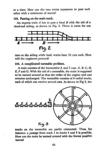 at a time. How can the two trains maneuver to pass each
other with a minimum of moves?
103. Passing on the main track.
An express train A has to pass a local B with the aid of a
dead-end siding, as shown in Fig. 2. There is room for ten
D l L R-
a D
F19-
cars on the siding while both trains have 15 cars each. How
will the engineers proceed?
104. A complicated turntable problem.
A train consists of the locomotive L and 7 cars, A, BA C, D,
E, Fand G. With the aid of a turntable, the train is supposed
to be turned around so that the order of the engine and cars
remains unchanged. The turntable consists of 8 radial tracks,
each of which can receive several cars. As shown in Fig 3, the
6 P E B C B As
Fia.3
-I
tracks on the turntable are partly connected. Thus, for
instance, a passage from track 1 to tracks 4 and 6 is possible.
How can the train be turned around with the fewest possible
moves?
66
- i I i W.
 