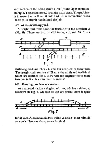 each section of the siding stands a car (A and B) as indicated
in Fig. 5. The locomotive L is on the main track. The problem
is to move A onto II and B onto I while the locomotive has to
be on m - n after it has finished the job.
107. At the switching yard.
A freight train runs down the track AB in the direction A
(Fig. 6). There are two parallel tracks, CDl and ES. S is a
I V S
Ut I
1 1 IIg ,-l I I II I II II a
I I i rU I I D a -
D I U U -
A B
:
T
Fig. 6
switching yard. Switches TU and VW connect the three rails.
The freight train consists of 21 cars, the ninth and twelfth of
which are destined for S. How will the engineer move these
two cars to S with a minimum of moves?
108. Shunting problem at a station.
At a railroad station a single-track line, a-b, has a siding, d,
as shown in Fig. 7. On each of the two tracks there is space
--
e > , -- - -
-- -
f73. 7
for 20 cars. At this station, two trains, A and BA meet with 24
cars each. How can they pass each other?
68
 