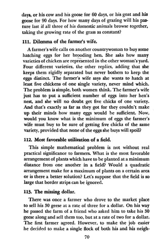 days, or his cow and his goose for 60 days, or his goat and his
goose for 90 days. For how many days of grazing will his pas-
ture last if all three of his domestic animals browse together,
taking the growing rate of the grass as constant?
111. Dilemma of the farmer's wife.
A farmer's wife calls on another countrywoman to buy some
hatching eggs for her brooding hen. She asks how many
varieties of chicken are represented in the other woman's yard.
Four different varieties, the other replies, adding that she
keeps them rigidly separated but never bothers to keep the
eggs distinct. The farmer's wife says she wants to hatch at
least five chickens of one single variety, never mind which.
The problem is simple, both women think. The farmer's wife
just has to put a sufficient number of eggs into her hen's
nest, and she will no doubt get five chicks of one variety.
And that's exactly as far as they got for they couldn't make
up their minds how many eggs would be sufficient. Now,
would you know what is the minimum of eggs the farmer's
wife must buy to be sure of getting five chicks of the same
variety, provided that none of the eggs she buys will spoil?
112. Most favorable utilization of a field.
This simple mathematical problem is not without real
practical significance to farmers. What is the most favorable
arrangement of plants which have to be planted at a minimum
distance from one another in a field? Would a quadratic
arrangement make for a maximum of plants on a certain area
or is there a better solution? Let's suppose that the field is so
large that border strips can be ignored.
113. The missing dollar.
There was once a farmer who drove to the market place
to sell his 30 geese at a rate of three for a dollar. On his way
he passed the farm of a friend who asked him to take his 30
geese along and sell them too, but at a rate of two for a dollar.
The first farmer agreed. However, to make the job easier
he decided to make a single flock of both his and his neigh-
70
 