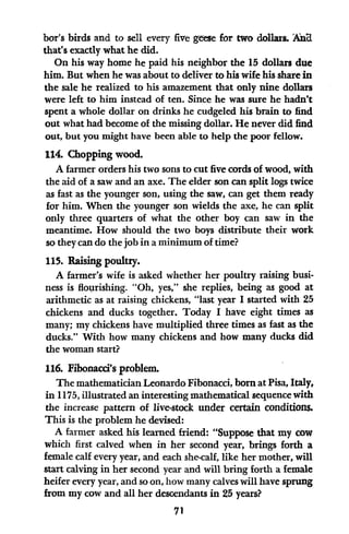 bor's birds and to sell every five geese for two dollars. Ad
that's exactly what he did.
On his way home he paid his neighbor the 15 dollars due
him. But when he was about to deliver to his wife his share in
the sale he realized to his amazement that only nine dollars
were left to him instead of ten. Since he was sure he hadn't
spent a whole dollar on drinks he cudgeled his brain to find
out what had become of the missing dollar. He never did find
out, but you might have been able to help the poor fellow.
114. Chopping wood.
A farmer orders his two sons to cut five cords of wood, with
the aid of a saw and an axe. The elder son can split logs twice
as fast as the younger son, using the saw, can get them ready
for him. When the younger son wields the axe, he can split
only three quarters of what the other boy can saw in the
meantime. How should the two boys distribute their work
so they can do the job in a minimum of time?
115. Raising poultry.
A farmer's wife is asked whether her poultry raising busi-
ness is flourishing. "Oh, yes," she replies, being as good at
arithmetic as at raising chickens, "last year I started with 25
chickens and ducks together. Today I have eight times as
many; my chickens have multiplied three times as fast as the
ducks." With how many chickens and how many ducks did
the woman start?
116. Fibonacci's problem.
The mathematician Leonardo Fibonacci, born at Pisa, Italy,
in 1175, illustrated an interesting mathematical sequence with
the increase pattern of live-stock under certain conditions.
This is the problem he devised:
A farmer asked his learned friend: "Suppose that my cow
which first calved when in her second year, brings forth a
female calf every year, and each she-calf, like her mother, will
start calving in her second year and will bring forth a female
heifer every year, and so on, how many calves will have sprung
from my cow and all her descendants in 25 years?
71
 