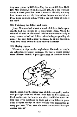 they were poorer by $500. Mrs. May had spent $10; Mrs. Hull,
$20; Mrs. Shelton, $30; and Mrs. Ziff, $40. As to the four hus-
bands, Robert spent five times as much as his wife, Anthony
four times as much as his, Henry three times as much as his and
Peter twice as much as his. What is the last name of each of
the men?
122. Switching the dollars and cents.
James Newman had almost a hundred dollars. So he spent
exactly half his money in a department store. When he
counted his cash he discovered that he now owned exactly as
many cents as he had had dollars before he began spending his
money, but only half as many dollars as he at first had cents.
With how much money had he entered the store?
123. Buying cgars.
Whenever a cigar smoker replenished his stock, he bought
six cellophane-wrapped packages. He had a choice among
three different brands. A package of each of the three brands
cost the same, but the cigars were of different quality and so
each package contained either three, four or five cigars. He
liked to alternate the brands and after a while he found out
that with seven purchases he could get seven different quan.
titles of cigars, though all three brands were represented in
every purchase. What were the seven assortments the cigar
smoker bought?
75
 