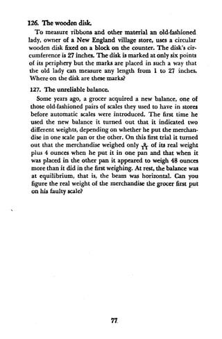 126. The wooden disk.
To measure ribbons and other material an old-fashioned
lady, owner of a New England village store, uses a circular
wooden disk fixed on a block on the counter. The disk's cir-
cumference is 27 inches. The disk is marked at only six points
of its periphery but the marks are placed in such a way that
the old lady can measure any length from I to 27 inches.
Where on the disk are these marks?
127. The unreliable balance.
Some years ago, a grocer acquired a new balance, one of
those old-fashioned pairs of scales they used to have in stores
before automatic scales were introduced. The first time he
used the new balance it turned out that it indicated two
different weights, depending on whether he put the merchan-
dise in one scale pan or the other. On this first trial it turned
out that the merchandise weighed only A of its real weight
plus 4 ounces when he put it in one pan and that when it
was placed in the other pan it appeared to weigh 48 ounces
more than it did in the first weighing. At rest, the balance was
at equilibrium, that is, the beam was horizontal. Can you
figure the real weight of the merchandise the grocer first put
on his faulty scale?
77
 