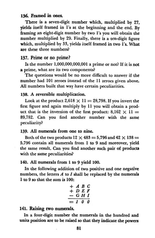 136. Framed in ones
There is a seven-digit number which, multiplied by 27,
yields itself framed in l's at the beginning and the end. By
framing an eight-digit number by two l's you will obtain the
number multiplied by 29. Finally, there is a ten-digit figure
which, multiplied by 33, yields itself framed in two I's. What
are these three numbers?
137. Prime or no prime?
Is the number 1,000,000,000,001 a prime or not? If it is not
a prime, what are its two components?
The questions would be no more difficult to answer if the
number had 101 zeroes instead of the 11 zeroes given above.
All numbers built that way have certain peculiarities.
138. A reversible multiplication.
Look at the product 2,618 X 11 = 28,798. If you invert the
first figure and again multiply by 11 you will obtain a prod-
uct that is the inversion of the first product: 8,162 X 11 =
89,782. Can you find another number with the same
peculiarity?
139. All numerals from one to nine.
Both of the two products 12 x 483 = 5,796 and 42 X 138=
5,796 contain all numerals from 1 to 9 and moreover, yield
the same result. Can you find another such pair of products
with the same peculiarities?
140. All numerals from 1 to 9 yield 100.
In the following addition of two positive and one negative
numbers, the letters A to I shall be replaced by the numerals
1to 9 so that the sum is 100:
+ A B C
+ DEF
- CHI
=1 0 0
141. Raising two numerals.
In a four-digit number the numerals in the hundred and
units position are to be raised so that they indicate the powers
81
 