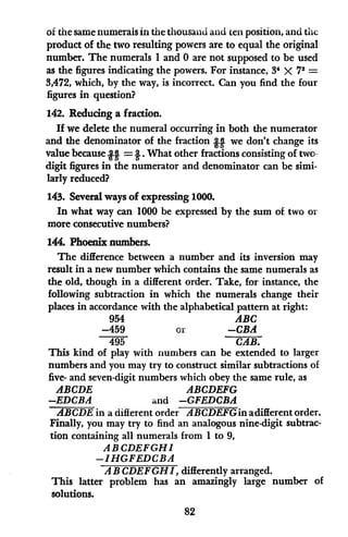 of the same numerals in the thousand and ten position, and the
product of the two resulting powers are to equal the original
number. The numerals 1 and 0 are not supposed to be used
as the figures indicating the powers. For instance, 34 X 72 =
3,472, which, by the way, is incorrect. Can you find the four
figures in question?
142. Reducng a fraction.
If we delete the numeral occurring in both the numerator
and the denominator of the fraction H we don't change its
value because 21 = 2. What other fractions consisting of two-
digit figures in the numerator and denominator can be simi-
larly reduced?
143. Several ways of expressing 1000.
In what way can 1000 be expressed by the sum of two or
more consecutive numbers?
144. Phoenix numbers.
The difference between a number and its inversion may
result in a new number which contains the same numerals as
the old, though in a different order. Take, for instance, the
following subtraction in which the numerals change their
places in accordance with the alphabetical pattern at right:
954 ABC
-459 or -CBA
495 CAB.
This kind of play with numbers can be extended to larger
numbers and you may try to construct similar subtractions of
five- and seven-digit numbers which obey the same rule, as
ABCDE ABCDEFG
-EDCBA and -GFEDCBA
ABCDE in a different order ABCDEFGinadifferent order.
Finally, you may try to find an analogous nine-digit subtrac-
tion containing all numerals from 1 to 9,
ABCDEFGHI
-IHGFEDCBA
AB CDEFGHI,differently arranged.
This latter problem has an amazingly large number of
solutions.
82
 