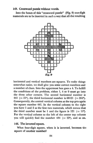 145. Crossword puzzle without words.
Into the boxes of this "crossword puzzle" (Fig. 9) one-digit
numerals are to be inserted in such a way that all the resulting
a-
dl
I I
I-
U
FiO.
horizontal and vertical numbers are squares. To make things
somewhat easier, we shall give you some correct numbers and
a number of clues. Into the uppermost box goes a 4. To fulfill
the conditions of the problem, either 1, 4 or 9 must go into
the three other corners. The second horizontal number is
441 (= 212), the third horizontal number is 68121 (= 261').
Consequently, the central vertical column at the top gets again
the square number 441. In the vertical column to the right
you have 1 and 2 as the first two numerals, which means that
the third number must be 1 and the figure is 121 (= 112).
For the vertical column to the left of the center top column
you will quickly find the number 484 (= 222), and so on.
146. The inverted square.
What four-digit square, when it is inverted, becomes the
square of another number?
84
-
a
I-
-
I-
M
B
-
- 7
7
1
-
:
+
r -
MWSE Upl
6M
-X
a- -.
I
,m .-
9
I
 