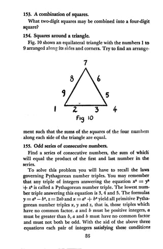 153. A combination of squares.
What two-digit squares may be combined into a four-digit
square?
154. Squares around a triangle.
Fig. 10 shows an equilateral triangle with the numbers 1to
9 arranged along its sides and corners. Try to find an arrange-
7
l 4
Fig 10
ment such that the sums of the squares of the four numbers
along each side of the triangle are equal.
155. Odd series of consecutive numbers.
Find a series of consecutive numbers, the sum of which
will equal the product of the first and last number in the
series.
To solve this problem you will have to recall the laws
governing Pythagorean number triples. You may remember
that any triple of integers answering the equation x2 = yl
+ Z
2
is called a Pythagorean number triple. The lowest num-
ber triple answering this equation is 3, 4 and 5. The formulas
y = a2
- b2
, z = 2aband x = a2 + b2 yield all primitive Pytha-
gorean number triples x, y and z, that is, those triples which
have no common factor. a and b must be positive integers, a
must be greater than b, a and b must have no common factor
and must not both be odd. With the aid of the above three
equations each pair of integers satisfying these conditions
86
 