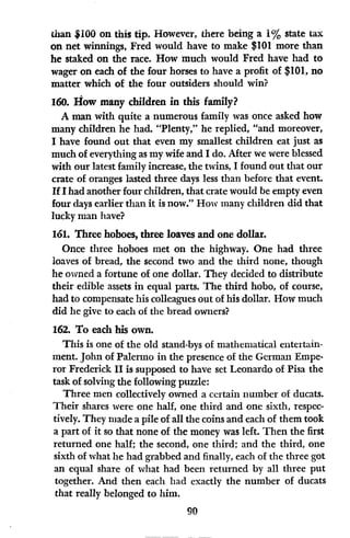 than $100 on this tip. However, there being a 1% state tax
on net winnings, Fred would have to make $101 more than
he staked on the race. How much would Fred have had to
wager on each of the four horses to have a profit of $101, no
matter which of the four outsiders should win?
160. How many children in this family?
A man with quite a numerous family was once asked how
many children he had. "Plenty," he replied, "and moreover,
I have found out that even my smallest children eat just as
much of everything as my wife and I do. After we were blessed
with our latest family increase, the twins, I found out that our
crate of oranges lasted three days less than before that event.
If I had another four children, that crate would be empty even
four days earlier than it is now." How many children did that
lucky man have?
161. Three hoboes, three loaves and one dollar.
Once three hoboes met on the highway. One had three
loaves of bread, the second two and the third none, though
he owned a fortune of one dollar. They decided to distribute
their edible assets in equal parts. The third hobo, of course,
had to compensate his colleagues out of his dollar. How much
did he give to each of the bread owners?
162. To each his own.
This is one of the old stand-bys of mathematical entertain-
ment. John of Palermo in the presence of the German Empe-
ror Frederick II is supposed to have set Leonardo of Pisa the
task of solving the following puzzle:
Three men collectively owned a certain number of ducats.
Their shares were one half, one third and one sixth, respec-
tively. They made a pile of all the coins and each of them took
a part of it so that none of the money was left. Then the first
returned one half; the second, one third; and the third, one
sixth of what he had grabbed and finally, each of the three got
an equal share of what had been returned by all three put
together. And then each had exactly the number of ducats
that really belonged to him.
90
 