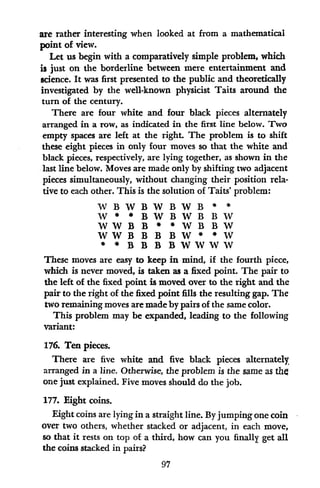 are rather interesting when looked at from a mathematical
point of view.
Let us begin with a comparatively simple problem, which
is just on the borderline between mere entertainment and
science. It was first presented to the public and theoretically
investigated by the well-known physicist Taits around the
turn of the century.
There are four white and four black pieces alternately
arranged in a row, as indicated in the first line below. Two
empty spaces are left at the right. The problem is to shift
these eight pieces in only four moves so that the white and
black pieces, respectively, are lying together, as shown in the
last line below. Moves are made only by shifting two adjacent
pieces simultaneously, without changing their position rela-
tive to each other. This is the solution of Taits' problem:
WBWBWBWB * *
W *BWBWBBW
WWBB
B *WBBW
WWBBBBW* W
* *BBBBWWWW
These moves are easy to keep in mind, if the fourth piece,
which is never moved, is taken as a fixed point. The pair to
the left of the fixed point is moved over to the right and the
pair to the right of the fixed point fills the resulting gap. The
two remaining moves are made by pairs of the same color.
This problem may be expanded, leading to the following
variant:
176. Ten pieces.
There are five white and five black pieces alternately
arranged in a line. Otherwise, the problem is the same as the
one just explained. Five moves should do the job.
177. Eight coins.
Eight coins are lying in a straight line. By jumping one coin
over two others, whether stacked or adjacent, in each move,
so that it rests on top of a third, how can you finally get all
the coins stacked in pairs?
97
 
