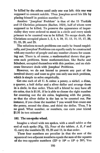 be killed by the others until only one was left; this one was
supposed to commit suicide. Thus Josephus saved his life by
placing himself in position number 31.
Another "Josephus' Problem" is that of the 15 Turkish
and 15 Christian prisoners (Bachet, 1624), half of whom were
supposed to be killed. To preserve the appearance of impar-
tiality they were ordered to stand in a circle and every ninth
prisoner to be counted was to be killed. To escape death, the
Christians occupied places 1, 2, 3, 4, 10, 11, 13, 14, 15, 17, 20,
21, 25, 28, and 29.
The solutions to such problems can easily be found empiri-
cally, and Josephus' Problems can equally easily be constructed
with any number of people and any number chosen for count-
ing out. There is, of course, a mathematical theory that gov-
erns such problems. Some mathematicians, like Bache and
Schubert, occupied themselves with this pastime, and an elab-
orate literature deals with Josephus' Problems.
However, we do not intend to present any part of the
involved theory and want to give you only one such problem,
which is simple to solve empirically.
Get one each of all U. S. coins: a penny, a nickel, a dime,
a quarter, a half dollar and a silver dollar and arrange them
in a circle, in that order. Then tell a friend lie may have all
six coins, that is $1.91, if he is able to choose the right number
for counting out the six coins, beginning with the penny,
so that the silver dollar is the last to be counted out. For
instance, if you chose the number 7 you would first count out
the penny, second the dime, and third the dollar. Thus, 7 is
no good. What number, or numbers, can earn your friend
$1.91 in two minutes?
182. The ten-spoke wheel.
Imagine a wheel with ten spokes, with a small tablet at the
end of each spoke (Fig. 12). Four of the tablets, A, B, F and
G, carry the numbers 22, 19, 26 and 13, in that order.
These four numbers are peculiar in that the sum of the
squares of two adjacent numbers equals the sum of the squares
of the two opposite numbers (222 + 192 = 132 + 262). You
100
 