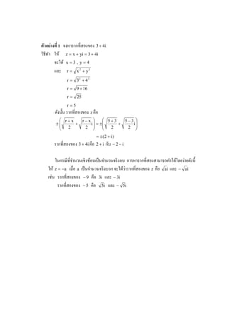 ตัวอย่ างที 1 จงหารากทีสองของ 3 + 4i
วิธีทา ให้ z = x + yi = 3 + 4i
     ํ
         จะได้ x = 3 , y = 4
         และ r = x 2 + y 2
              r = 32 + 4 2
              r = 9 + 16
              r = 25
              r=5
       ดังนั# น รากทีสองของ z คือ
          r+x   r−x       5+3   5−3 
        ±
              +    i  = ±     +    i
           2     2  
                           
                             2     2 
                               = ± (2 + i)
                                     ั
       รากทีสองของ 3 + 4i คือ 2 + i กบ − 2 − i

                                                                              ่
       ในกรณี ทีจํานวนเชิงซ้อนเป็ นจํานวนจริ งลบ การหารากทีสองสามารถทําได้โดยงายดังนี#
                                                ่
   ให้ z = −a เมือ a เป็ นจํานวนจริ งบวก จะได้วารากทีสองของ z คือ a i และ − a i
     ่
   เชน รากทีสองของ − 9 คือ 3i และ − 3i
        รากทีสองของ − 5 คือ 5i และ − 5i
 