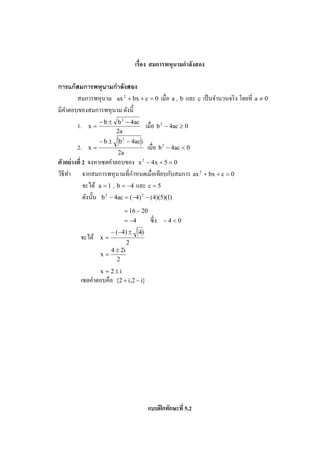 เรือง สมการพหนามกําลังสอง
                                                ุ

การแก้ สมการพหุนามกําลังสอง
       สมการพหุ นาม ax 2 + bx + c = 0 เมือ a , b และ c เป็ นจํานวนจริ ง โดยที a ≠ 0
มีคาตอบของสมการพหุ นาม ดังนี#
   ํ
                 − b ± b 2 − 4ac
       1.   x=                            เมือ b 2 − 4ac ≥ 0
                       2a
                 −b±     b 2 − 4ac i
       2.   x=                            เมือ b 2 − 4ac < 0
                         2a
ตัวอย่ างที 2 จงหาเซตคําตอบของ x 2 − 4x + 5 = 0
                                  ํ               ั
วิธีทา จากสมการพหุ นามทีกาหนดเมือเทียบกบสมการ ax 2 + bx + c = 0
     ํ
            จะได้ a = 1 , b = −4 และ c = 5
            ดังนั# น b 2 − 4ac = (−4) 2 − (4)(5)(1)
                              = 16 − 20
                              = −4         ซึ ง   −4<0
                      − ( − 4) ±     4i
        จะได้    x=
                               2
                      4 ± 2i
                 x=
                        2
               x = 2±i
        เซตคําตอบคือ {2 + i,2 − i}




                                          แบบฝึ กทักษะที 5.2
 