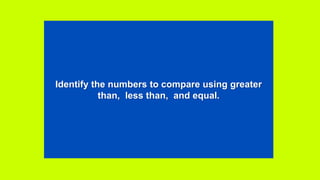 Identify the numbers to compare using greater
than, less than, and equal.
 