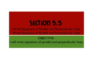 Section 5.5
Write Equations of Parallel and Perpendicular Lines
Write Equations of Parallel and Perpendicular Lines
OBJECTIVE:
I will write equations of parallel and perpendicular lines.
 