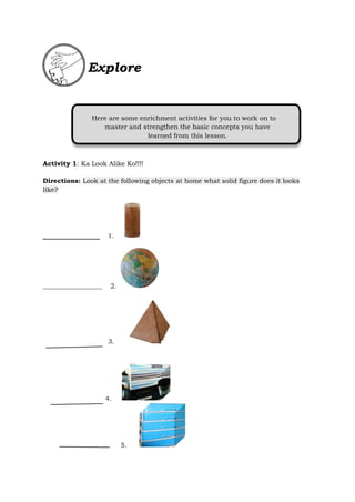 Activity 1: Ka Look Alike Ko!!!!
Directions: Look at the following objects at home what solid figure does it looks
like?
1.
__________________ 2.
3.
4.
5.
Here are some enrichment activities for you to work on to
master and strengthen the basic concepts you have
learned from this lesson.
Explore
 